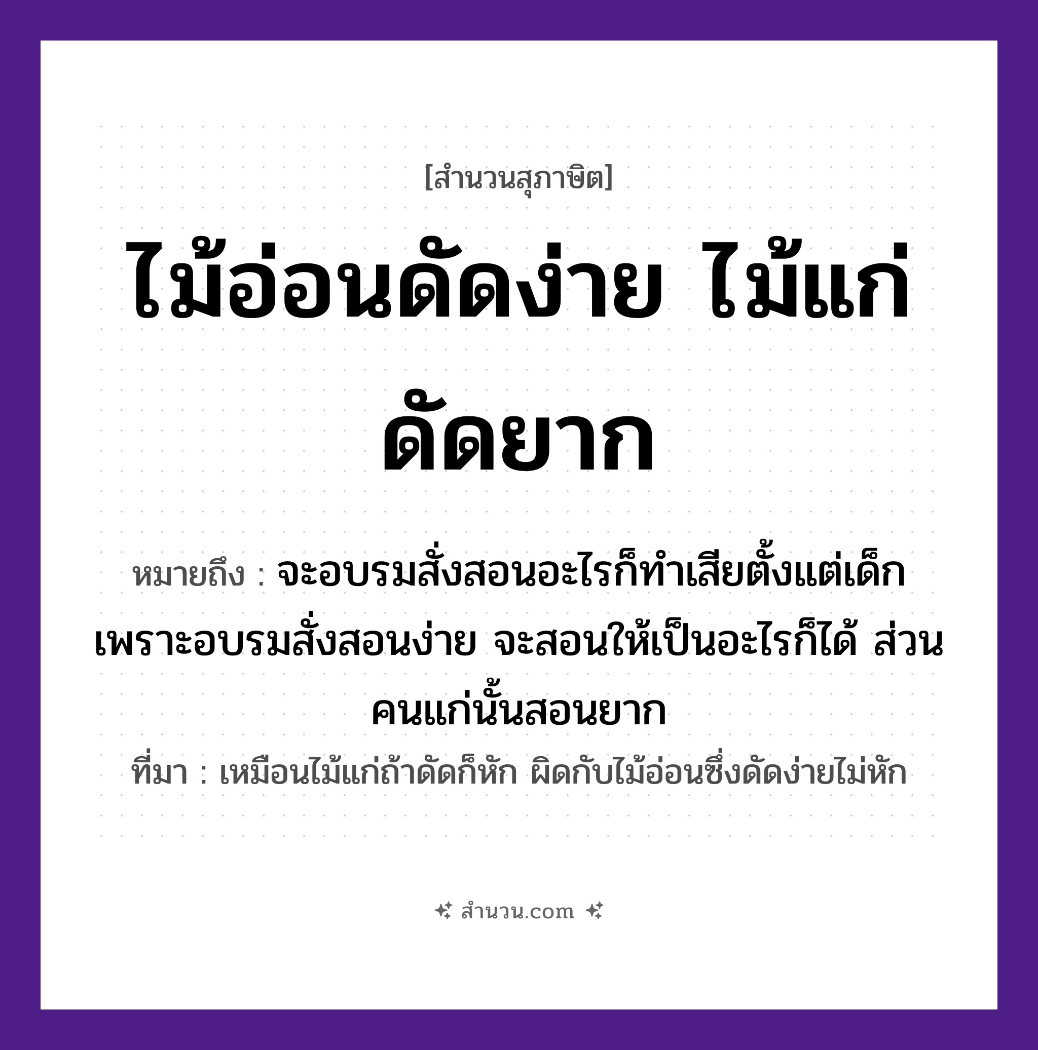 สำนวนไทย: ไม้อ่อนดัดง่าย ไม้แก่ดัดยาก หมายถึง?, หมายถึง จะอบรมสั่งสอนอะไรก็ทำเสียตั้งแต่เด็ก เพราะอบรมสั่งสอนง่าย จะสอนให้เป็นอะไรก็ได้ ส่วนคนแก่นั้นสอนยาก ที่มา เหมือนไม้แก่ถ้าดัดก็หัก ผิดกับไม้อ่อนซึ่งดัดง่ายไม่หัก คำนาม คน ธรรมชาติ ไม้